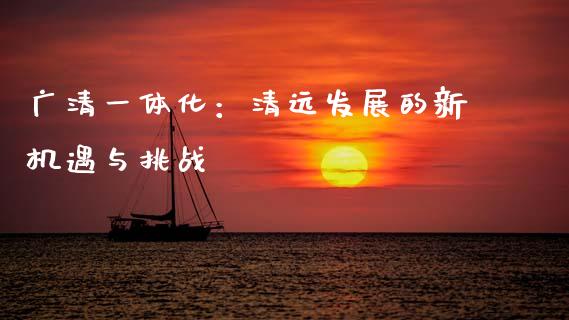 广清一体化：清远发展的新机遇与挑战_https://m.fansifence.com_贵金属行情_第1张
