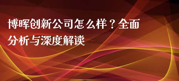博晖创新公司怎么样？全面分析与深度解读_https://m.fansifence.com_公募基金_第1张