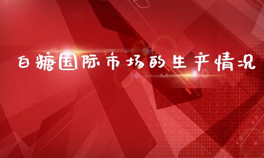 白糖国际市场的生产情况_https://m.fansifence.com_个股行情_第1张