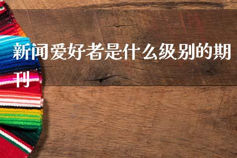 新闻爱好者是什么级别的期刊_https://m.fansifence.com_个股行情_第1张
