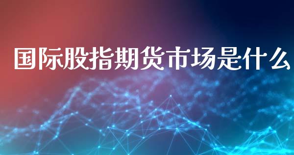 国际股指期货市场是什么_https://m.fansifence.com_个股行情_第1张
