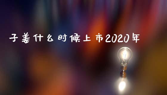 子姜什么时候上市2020年_https://m.fansifence.com_个股行情_第1张