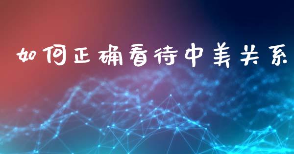 如何正确看待中美关系_https://m.fansifence.com_公募基金_第1张