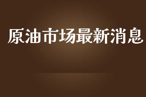原油市场最新消息_https://m.fansifence.com_个股行情_第1张