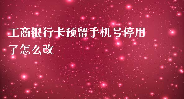 工商银行卡预留手机号停用了怎么改_https://m.fansifence.com_个股行情_第1张