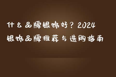 什么品牌银饰好？2024银饰品牌推荐与选购指南_https://m.fansifence.com_公募基金_第1张