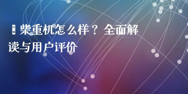 潍柴重机怎么样？ 全面解读与用户评价_https://m.fansifence.com_个股行情_第1张
