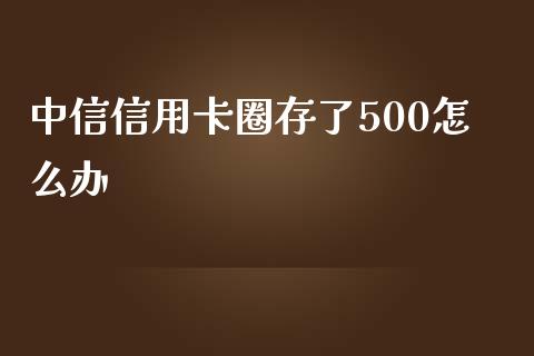 中信信用卡圈存了500怎么办_https://m.fansifence.com_个股行情_第1张