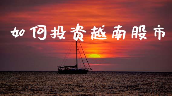 如何投资越南股市_https://m.fansifence.com_公募基金_第1张