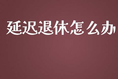 延迟退休怎么办_https://m.fansifence.com_个股行情_第1张