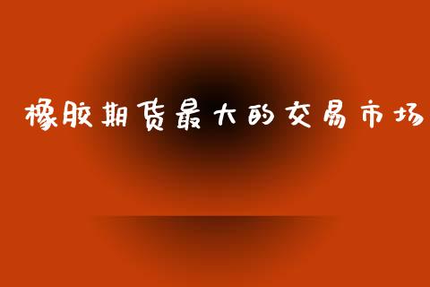 橡胶期货最大的交易市场_https://m.fansifence.com_公募基金_第1张
