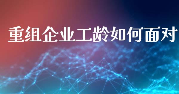 重组企业工龄如何面对_https://m.fansifence.com_公募基金_第1张