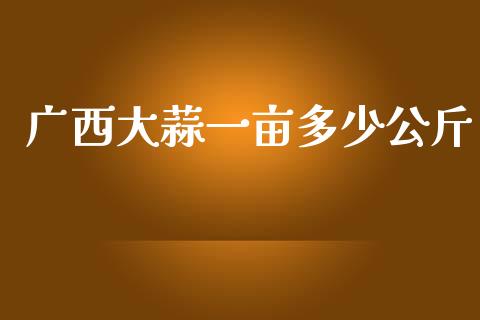 广西大蒜一亩多少公斤_https://m.fansifence.com_个股行情_第1张
