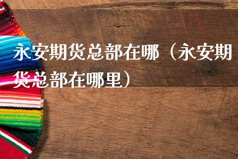 永安期货总部在哪（永安期货总部在哪里）_https://m.fansifence.com_公募基金_第1张