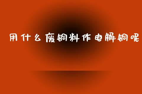 用什么废铜料作电解铜呢_https://m.fansifence.com_公募基金_第1张