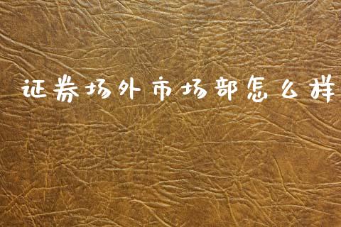 证券场外市场部怎么样_https://m.fansifence.com_个股行情_第1张