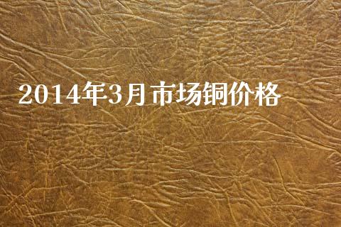 2014年3月市场铜价格_https://m.fansifence.com_消费金融_第1张