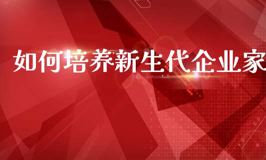 如何培养新生代企业家_https://m.fansifence.com_公募基金_第1张