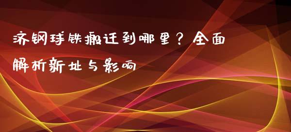 济钢球铁搬迁到哪里？全面解析新址与影响_https://m.fansifence.com_公募基金_第1张