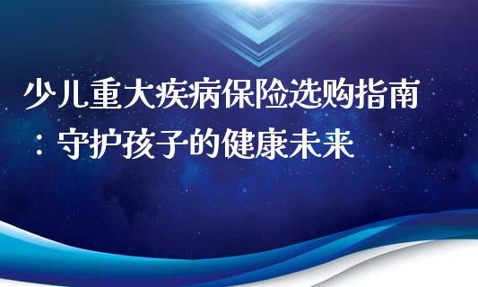 少儿重大疾病保险选购指南：守护孩子的健康未来_https://m.fansifence.com_消费金融_第1张