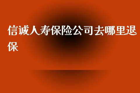 信诚人寿保险公司去哪里退保_https://m.fansifence.com_消费金融_第1张