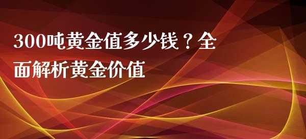 300吨黄金值多少钱？全面解析黄金价值_https://m.fansifence.com_消费金融_第1张