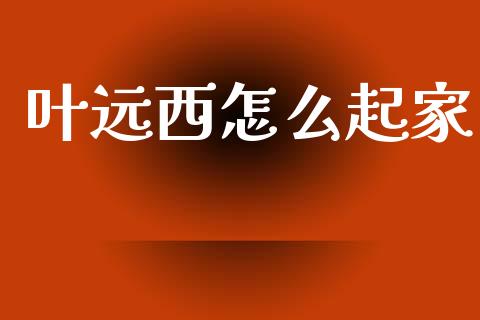 叶远西怎么起家_https://m.fansifence.com_贵金属行情_第1张