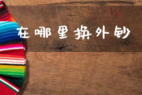 在哪里换外钞_https://m.fansifence.com_消费金融_第1张