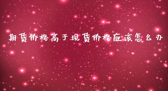 期货价格高于现货价格应该怎么办_https://m.fansifence.com_公募基金_第1张