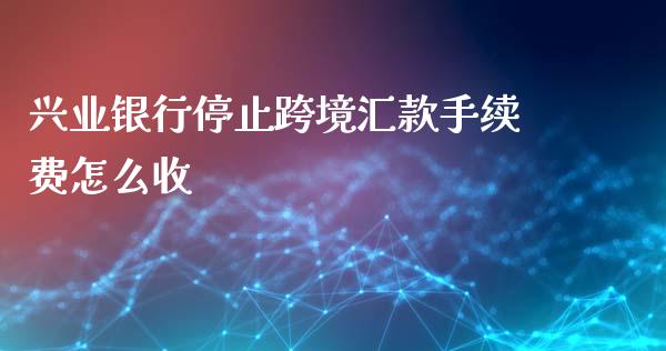 兴业银行停止跨境汇款手续费怎么收_https://m.fansifence.com_贵金属行情_第1张