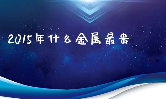 2015年什么金属最贵_https://m.fansifence.com_消费金融_第1张