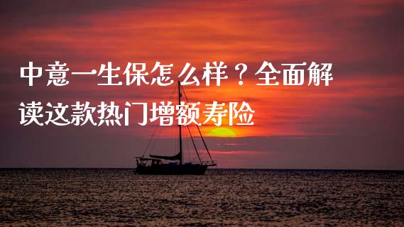 中意一生保怎么样？全面解读这款热门增额寿险_https://m.fansifence.com_公募基金_第1张