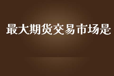 最大期货交易市场是_https://m.fansifence.com_个股行情_第1张