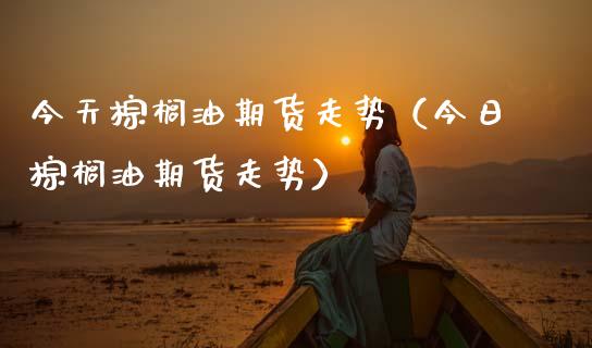 今天棕榈油期货走势（今日棕榈油期货走势）_https://m.fansifence.com_公募基金_第1张