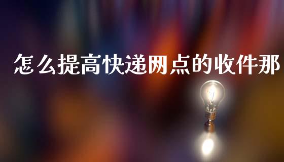 怎么提高快递网点的收件那_https://m.fansifence.com_消费金融_第1张