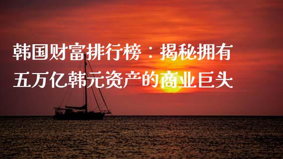 韩国财富排行榜：揭秘拥有五万亿韩元资产的商业巨头_https://m.fansifence.com_公募基金_第1张