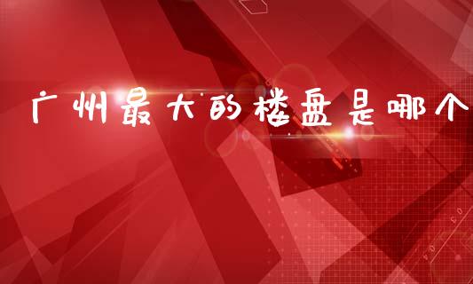 广州最大的楼盘是哪个_https://m.fansifence.com_个股行情_第1张
