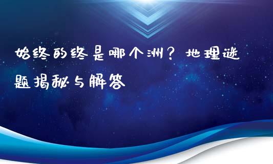 始终的终是哪个洲？地理谜题揭秘与解答_https://m.fansifence.com_消费金融_第1张