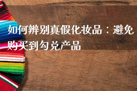 如何辨别真假化妆品：避免购买到勾兑产品_https://m.fansifence.com_公募基金_第1张