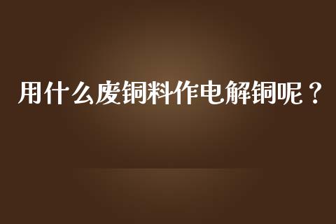 用什么废铜料作电解铜呢？_https://m.fansifence.com_公募基金_第1张