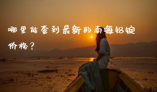 哪里能查到最新的南海铝锭价格？_https://m.fansifence.com_消费金融_第1张