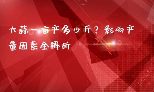 大蒜一亩产多少斤？影响产量因素全解析_https://m.fansifence.com_公募基金_第1张