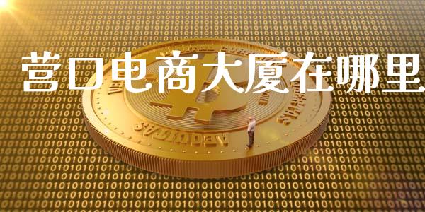 营口电商大厦在哪里_https://m.fansifence.com_贵金属行情_第1张