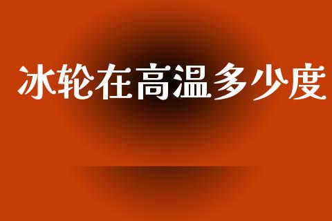 冰轮在高温多少度_https://m.fansifence.com_消费金融_第1张
