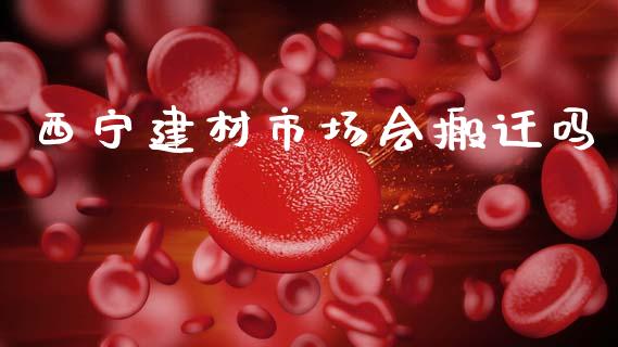 西宁建材市场会搬迁吗_https://m.fansifence.com_公募基金_第1张