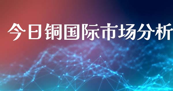 今日铜国际市场分析_https://m.fansifence.com_消费金融_第1张
