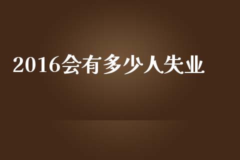 2016会有多少人失业_https://m.fansifence.com_个股行情_第1张