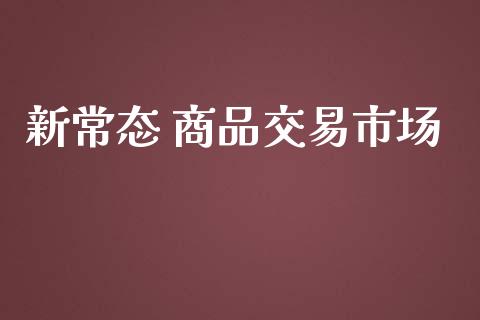 新常态 商品交易市场_https://m.fansifence.com_公募基金_第1张
