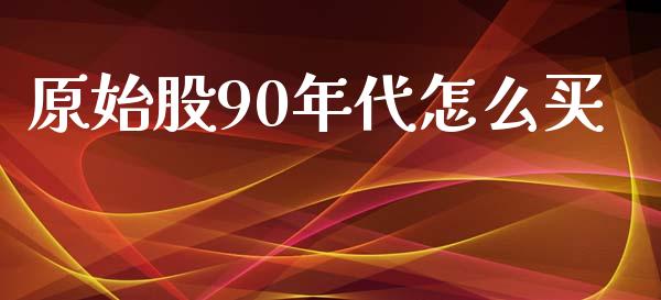 原始股90年代怎么买_https://m.fansifence.com_个股行情_第1张
