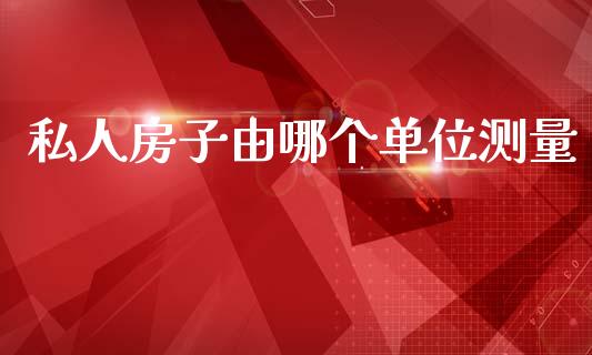 私人房子由哪个单位测量_https://m.fansifence.com_公募基金_第1张